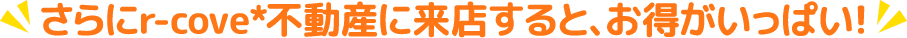 さらにアールコーブ不動産に来店するとお得がいっぱい！